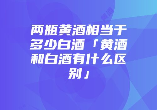 两瓶黄酒相当于多少白酒「黄酒和白酒有什么区别」