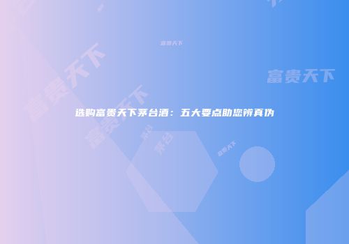 选购富贵天下茅台酒：五大要点助您辨真伪