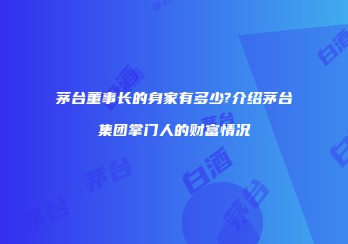 茅台董事长的身家有多少?介绍茅台集团掌门人的财富情况