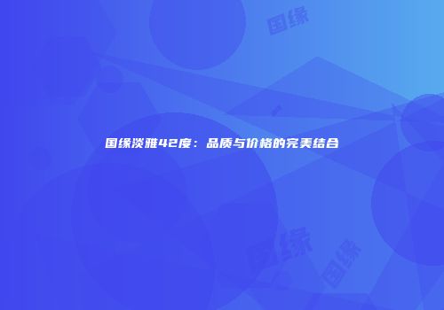 国缘淡雅42度：品质与价格的完美结合