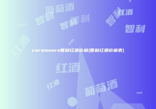 carmenere智利红酒价格(智利红酒价格表)