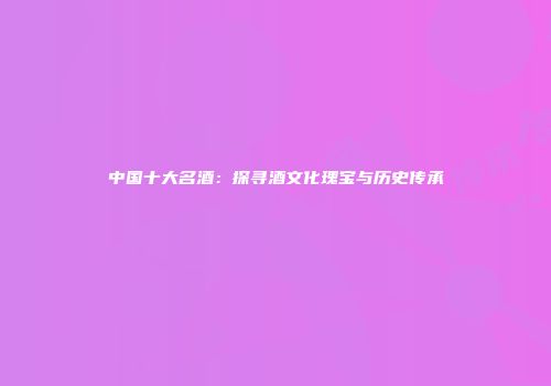 中国十大名酒：探寻酒文化瑰宝与历史传承