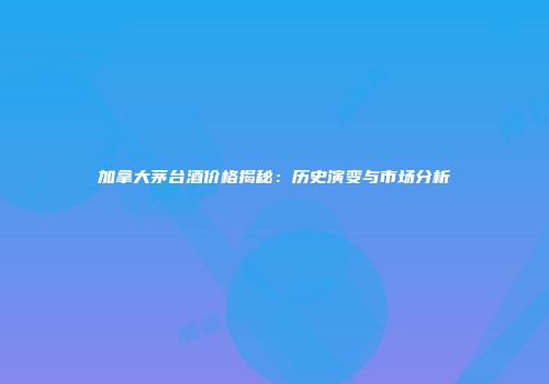 加拿大茅台酒价格揭秘：历史演变与市场分析