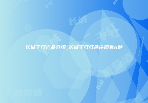 长城干红产品介绍_长城干红红色庄园有n种