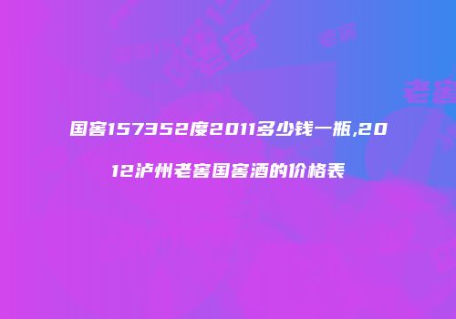 国窖157352度2011多少钱一瓶,2012泸州老窖国窖酒的价格表