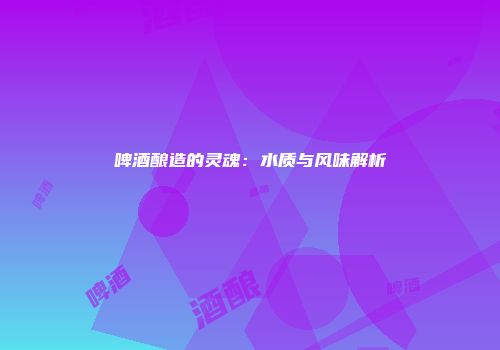 啤酒酿造的灵魂：水质与风味解析