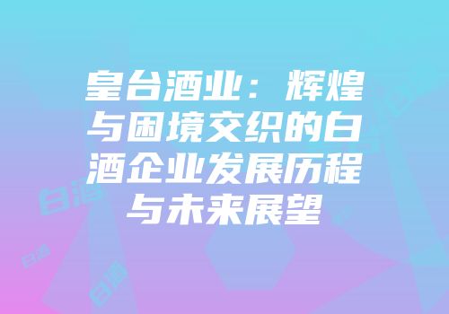 皇台酒业：辉煌与困境交织的白酒企业发展历程与未来展望