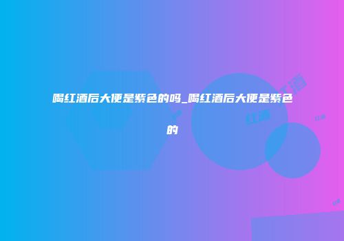 喝红酒后大便是紫色的吗_喝红酒后大便是紫色的