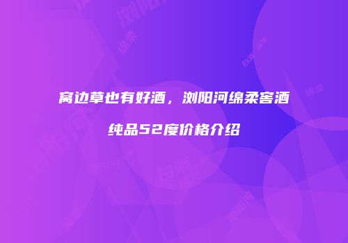窝边草也有好酒，浏阳河绵柔窖酒纯品52度价格介绍