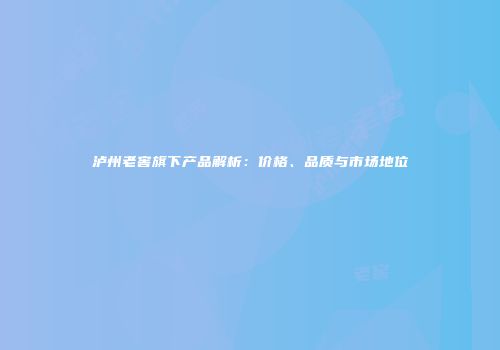 泸州老窖旗下产品解析：价格、品质与市场地位