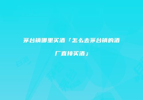 茅台镇哪里买酒「怎么去茅台镇的酒厂直接买酒」