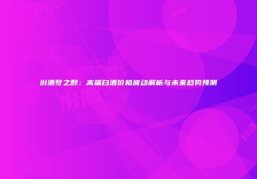 汾酒梦之醇：高端白酒价格波动解析与未来趋势预测