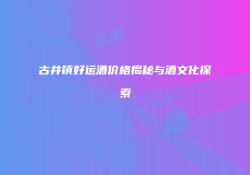 古井镇好运酒价格揭秘与酒文化探索