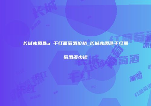 长城赤霞珠a 干红葡萄酒价格_长城赤霞珠干红葡萄酒多少钱