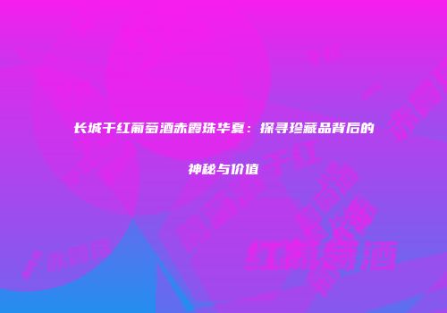 长城干红葡萄酒赤霞珠华夏：探寻珍藏品背后的神秘与价值