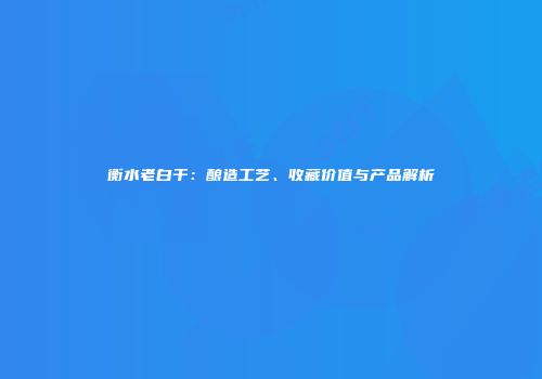 衡水老白干：酿造工艺、收藏价值与产品解析