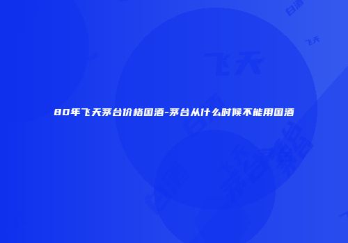 80年飞天茅台价格国酒-茅台从什么时候不能用国酒