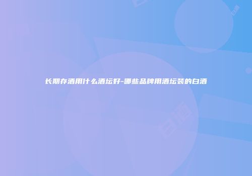 长期存酒用什么酒坛好-哪些品牌用酒坛装的白酒