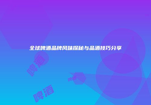 全球啤酒品牌风味探秘与品酒技巧分享