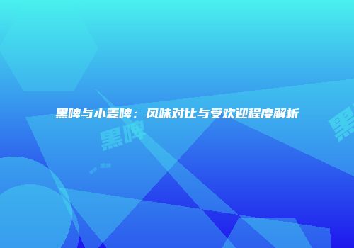 黑啤与小麦啤：风味对比与受欢迎程度解析