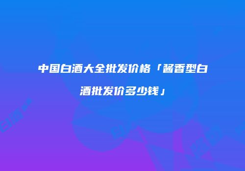中国白酒大全批发价格「酱香型白酒批发价多少钱」