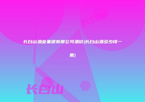 长白山酒业集团有限公司酒价(长白山酒多少钱一瓶)
