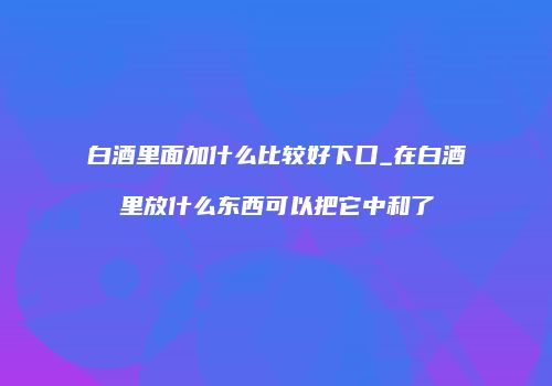 白酒里面加什么比较好下口_在白酒里放什么东西可以把它中和了