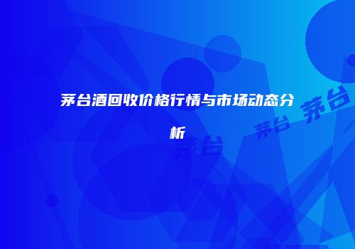 茅台酒回收价格行情与市场动态分析