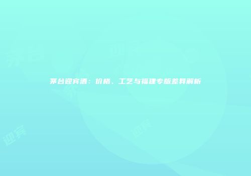 茅台迎宾酒：价格、工艺与福建专版差异解析