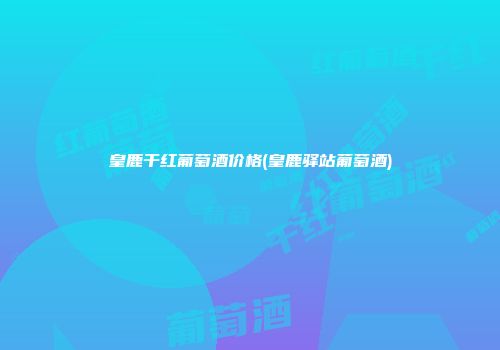 皇鹿干红葡萄酒价格(皇鹿驿站葡萄酒)