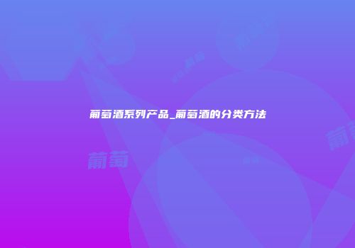 葡萄酒系列产品_葡萄酒的分类方法
