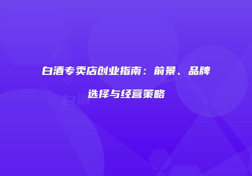 白酒专卖店创业指南：前景、品牌选择与经营策略