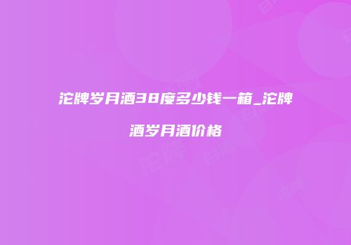 沱牌岁月酒38度多少钱一箱_沱牌酒岁月酒价格