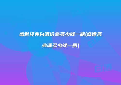 盛世经典白酒价格多少钱一瓶(盛世名典酒多少钱一瓶)