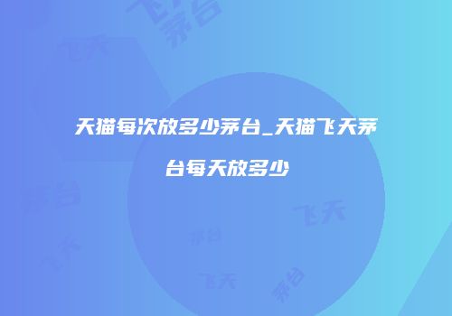 天猫每次放多少茅台_天猫飞天茅台每天放多少