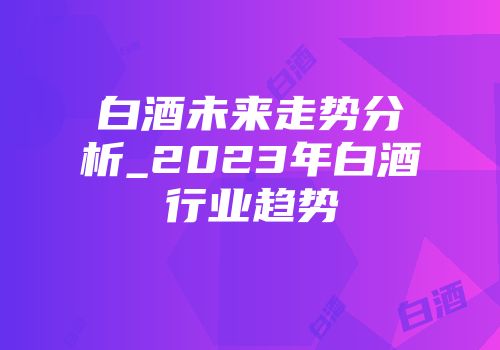 白酒未来走势分析_2023年白酒行业趋势