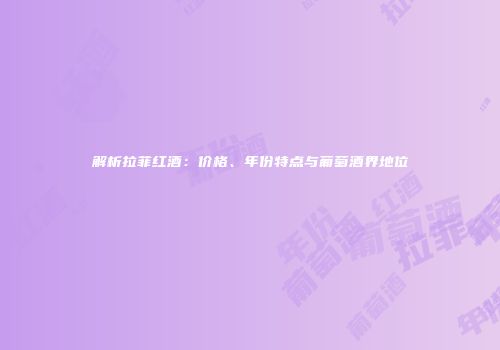 解析拉菲红酒：价格、年份特点与葡萄酒界地位