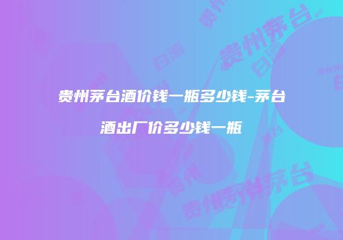 贵州茅台酒价钱一瓶多少钱-茅台酒出厂价多少钱一瓶