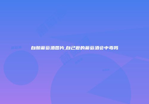 自酿葡萄酒图片,自己做的葡萄酒会中毒吗