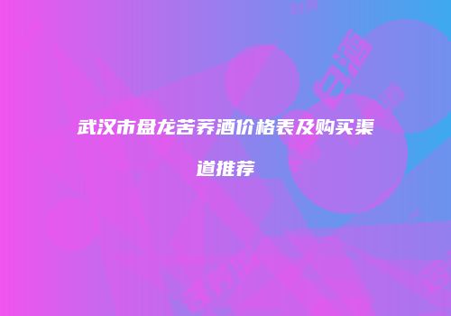 武汉市盘龙苦荞酒价格表及购买渠道推荐