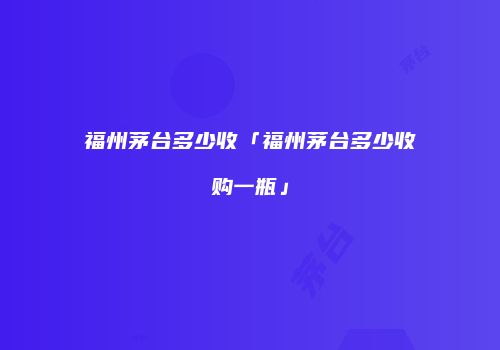 福州茅台多少收「福州茅台多少收购一瓶」