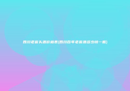 四川老窖头酒价格表(四川百年老窖酒多少钱一瓶)