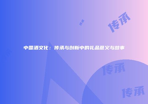中国酒文化：传承与创新中的礼品意义与故事