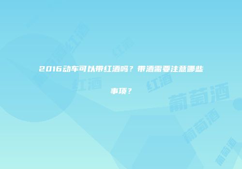 2016动车可以带红酒吗？带酒需要注意哪些事项？