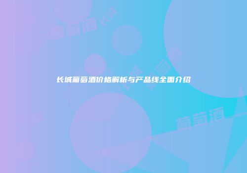 长城葡萄酒价格解析与产品线全面介绍