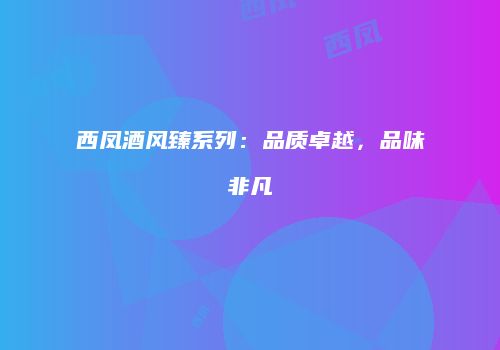 西凤酒风臻系列：品质卓越，品味非凡