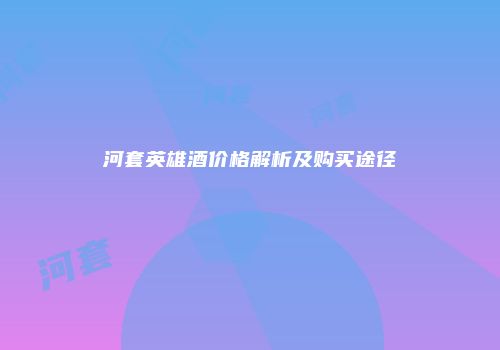 河套英雄酒价格解析及购买途径