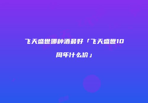飞天盛世哪种酒最好「飞天盛世10周年什么价」