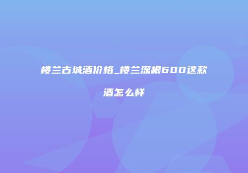 楼兰古城酒价格_楼兰深根600这款酒怎么样
