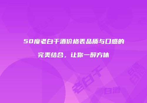 50度老白干酒价格表品质与口感的完美结合，让你一醉方休